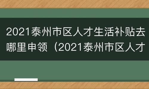 2021泰州市区人才生活补贴去哪里申领（2021泰州市区人才生活补贴去哪里申领呢）