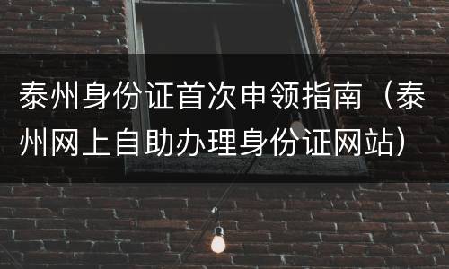 泰州身份证首次申领指南（泰州网上自助办理身份证网站）