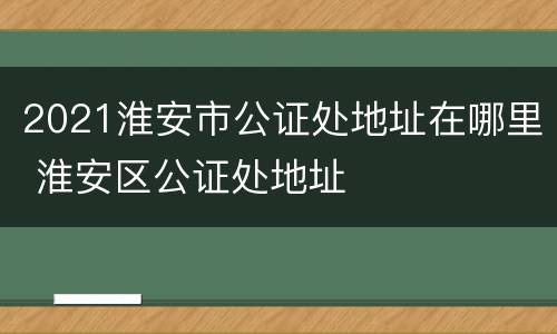 2021淮安市公证处地址在哪里 淮安区公证处地址