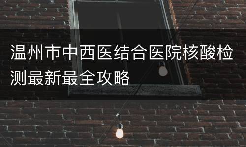 温州市中西医结合医院核酸检测最新最全攻略