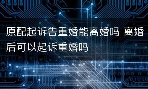 原配起诉告重婚能离婚吗 离婚后可以起诉重婚吗