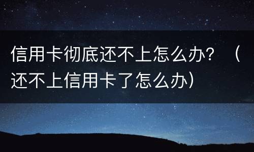 信用卡彻底还不上怎么办？（还不上信用卡了怎么办）