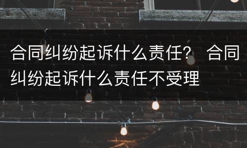 合同纠纷起诉什么责任？ 合同纠纷起诉什么责任不受理