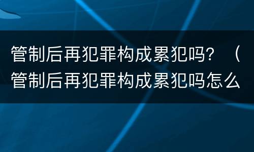 管制后再犯罪构成累犯吗？（管制后再犯罪构成累犯吗怎么判）