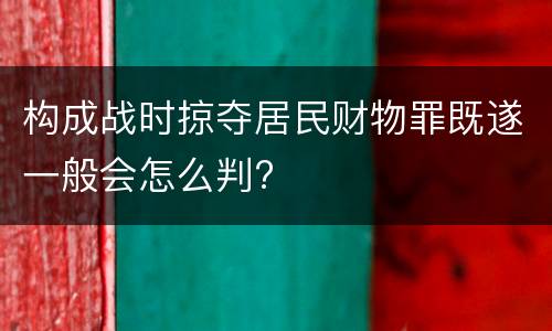 构成战时掠夺居民财物罪既遂一般会怎么判?