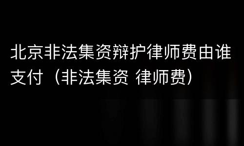 北京非法集资辩护律师费由谁支付（非法集资 律师费）