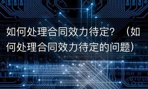 如何处理合同效力待定？（如何处理合同效力待定的问题）