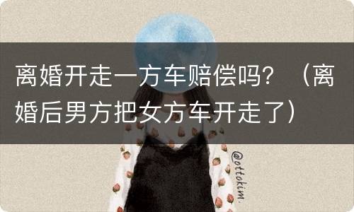 离婚开走一方车赔偿吗？（离婚后男方把女方车开走了）