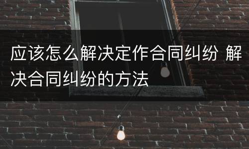 应该怎么解决定作合同纠纷 解决合同纠纷的方法