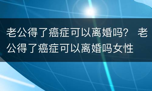 老公得了癌症可以离婚吗？ 老公得了癌症可以离婚吗女性