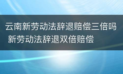 云南新劳动法辞退赔偿三倍吗 新劳动法辞退双倍赔偿