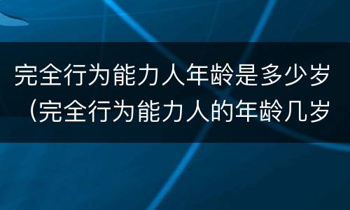 完全行为能力人年龄是多少岁（完全行为能力人的年龄几岁到几岁）