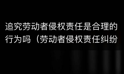 追究劳动者侵权责任是合理的行为吗（劳动者侵权责任纠纷）