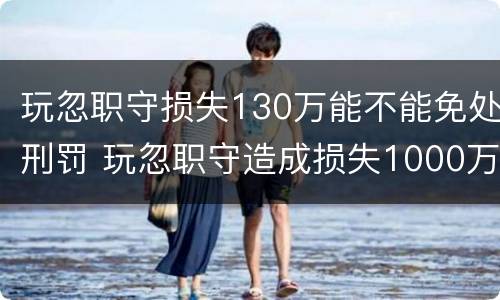 玩忽职守损失130万能不能免处刑罚 玩忽职守造成损失1000万