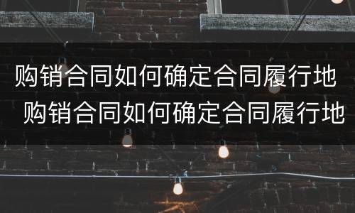 购销合同如何确定合同履行地 购销合同如何确定合同履行地点