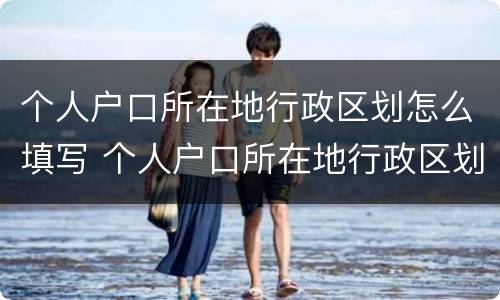 个人户口所在地行政区划怎么填写 个人户口所在地行政区划怎么填写才正确