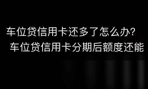 车位贷信用卡还多了怎么办？ 车位贷信用卡分期后额度还能用吗