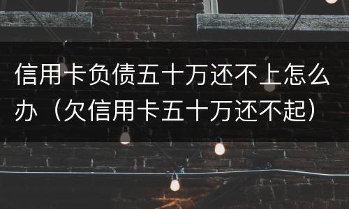 信用卡负债五十万还不上怎么办（欠信用卡五十万还不起）