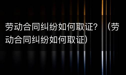 劳动合同纠纷如何取证？（劳动合同纠纷如何取证）
