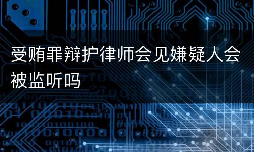 受贿罪辩护律师会见嫌疑人会被监听吗