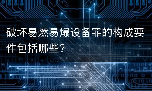 破坏易燃易爆设备罪的构成要件包括哪些?