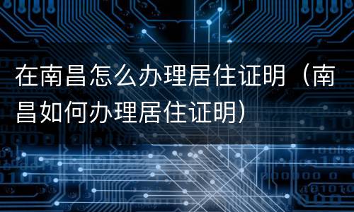 在南昌怎么办理居住证明（南昌如何办理居住证明）