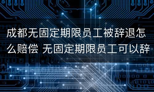 成都无固定期限员工被辞退怎么赔偿 无固定期限员工可以辞退吗