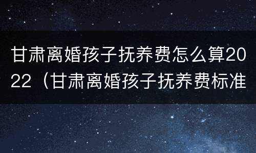 甘肃离婚孩子抚养费怎么算2022（甘肃离婚孩子抚养费标准）