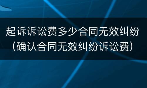 起诉诉讼费多少合同无效纠纷（确认合同无效纠纷诉讼费）