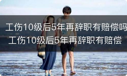 工伤10级后5年再辞职有赔偿吗 工伤10级后5年再辞职有赔偿吗