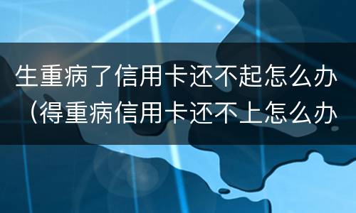 生重病了信用卡还不起怎么办（得重病信用卡还不上怎么办）