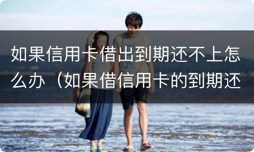 如果信用卡借出到期还不上怎么办（如果借信用卡的到期还不上后果怎样）