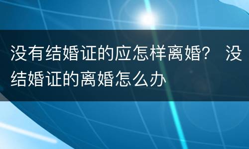 没有结婚证的应怎样离婚？ 没结婚证的离婚怎么办