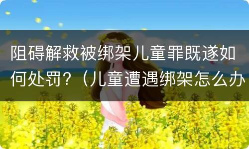 阻碍解救被绑架儿童罪既遂如何处罚?（儿童遭遇绑架怎么办）
