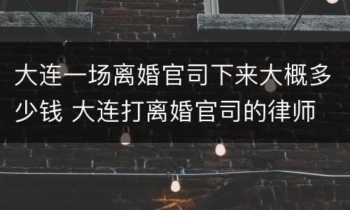 大连一场离婚官司下来大概多少钱 大连打离婚官司的律师