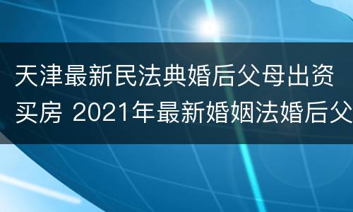天津最新民法典婚后父母出资买房 2021年最新婚姻法婚后父母出资买房