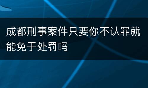 成都刑事案件只要你不认罪就能免于处罚吗
