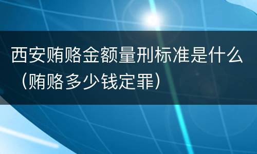 西安贿赂金额量刑标准是什么（贿赂多少钱定罪）