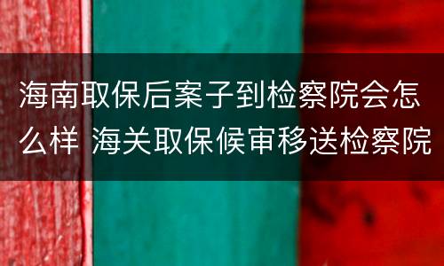 海南取保后案子到检察院会怎么样 海关取保候审移送检察院