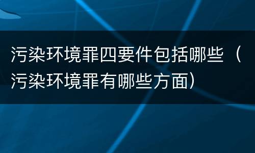 污染环境罪四要件包括哪些（污染环境罪有哪些方面）
