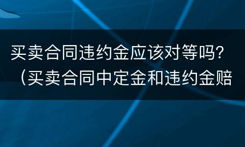 买卖合同违约金应该对等吗？（买卖合同中定金和违约金赔偿）