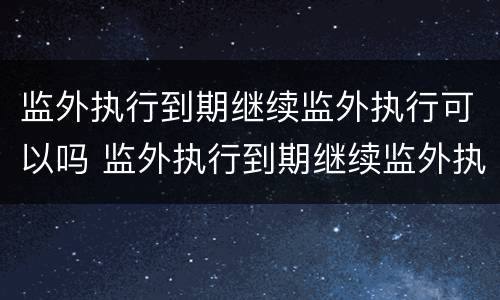 监外执行到期继续监外执行可以吗 监外执行到期继续监外执行可以吗怎么办