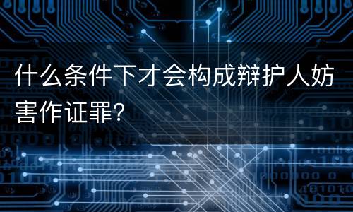 什么条件下才会构成辩护人妨害作证罪？