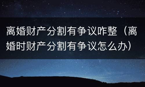 离婚财产分割有争议咋整（离婚时财产分割有争议怎么办）