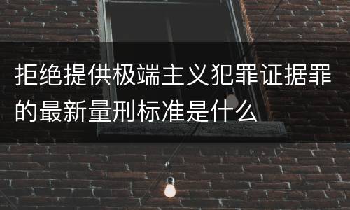 拒绝提供极端主义犯罪证据罪的最新量刑标准是什么