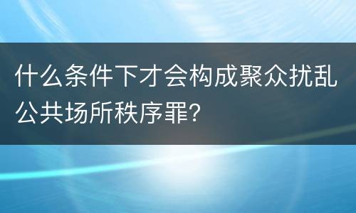 什么条件下才会构成聚众扰乱公共场所秩序罪？