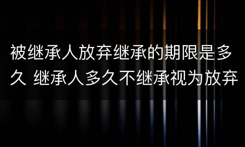 被继承人放弃继承的期限是多久 继承人多久不继承视为放弃