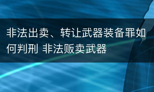 非法出卖、转让武器装备罪如何判刑 非法贩卖武器