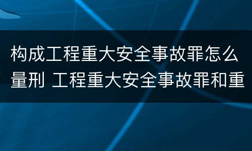 构成工程重大安全事故罪怎么量刑 工程重大安全事故罪和重大责任事故罪