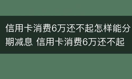 信用卡消费6万还不起怎样能分期减息 信用卡消费6万还不起怎样能分期减息呢